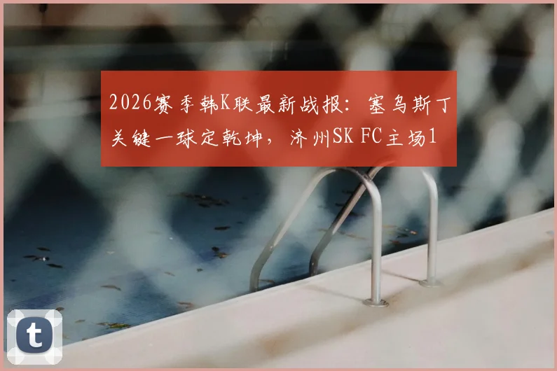 2026赛季韩K联最新战报：塞乌斯丁关键一球定乾坤，济州SK FC主场1-0力克富川FC，附全场数据分析