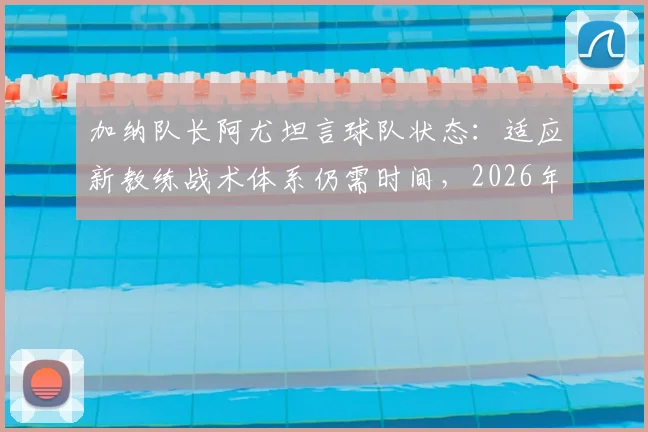 加纳队长阿尤坦言球队状态：适应新教练战术体系仍需时间，2026年目标面临挑战
