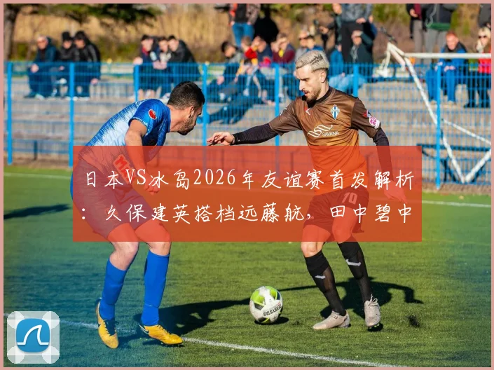 日本VS冰岛2026年友谊赛首发解析：久保建英搭档远藤航，田中碧中场核心作用凸显
