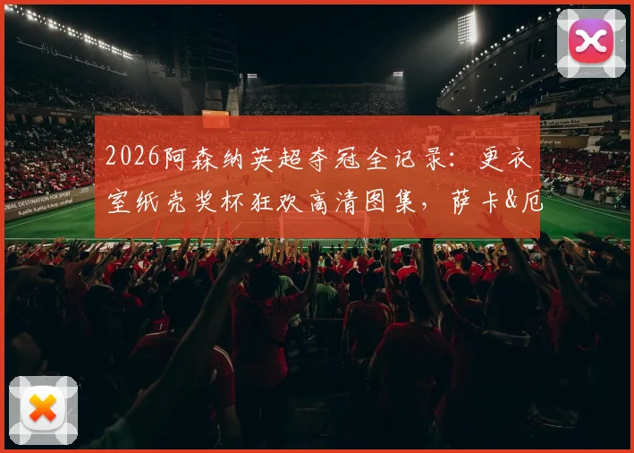 2026阿森纳英超夺冠全记录：更衣室纸壳奖杯狂欢高清图集，萨卡&厄德高激情怒吼瞬间全捕捉