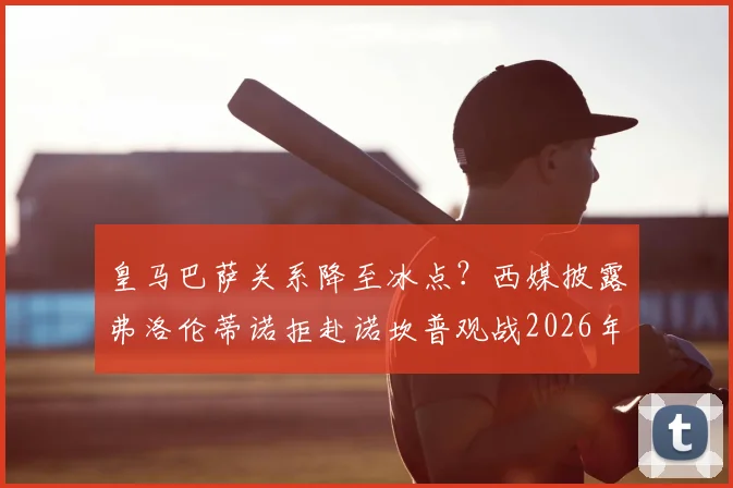皇马巴萨关系降至冰点？西媒披露弗洛伦蒂诺拒赴诺坎普观战2026年国家德比真实内幕