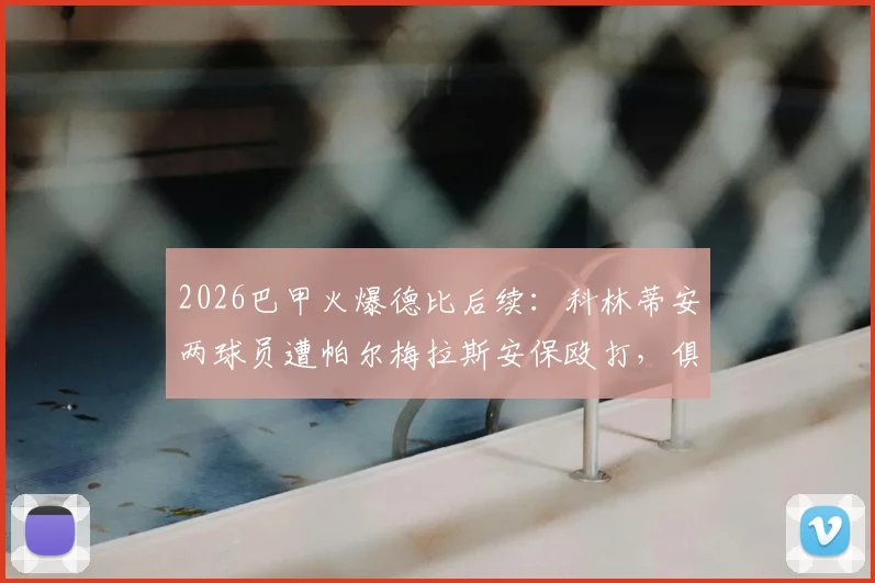 2026巴甲火爆德比后续：科林蒂安两球员遭帕尔梅拉斯安保殴打，俱乐部正式上诉，事件详细过程与后续处理分析