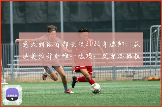 意大利体育部长谈2026年选帅：瓜迪奥拉并非唯一选项，皮尔洛执教需更多时间证明
