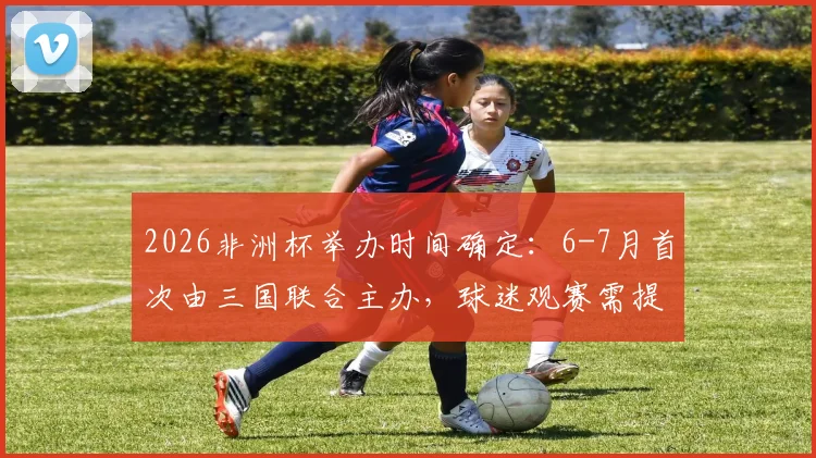 2026非洲杯举办时间确定：6-7月首次由三国联合主办，球迷观赛需提前规划