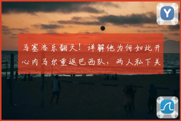 马塞洛乐翻天！详解他为何如此开心内马尔重返巴西队，两人私下关系及2026年世界杯前景分析