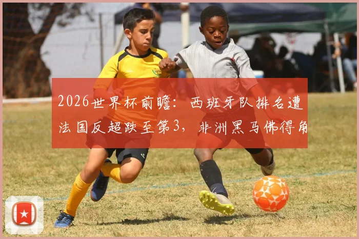 2026世界杯前瞻：西班牙队排名遭法国反超跌至第3，非洲黑马佛得角飙升64位引关注