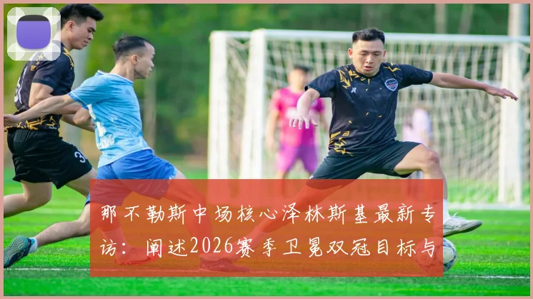 那不勒斯中场核心泽林斯基最新专访：阐述2026赛季卫冕双冠目标与欧冠突破计划，展望球队未来