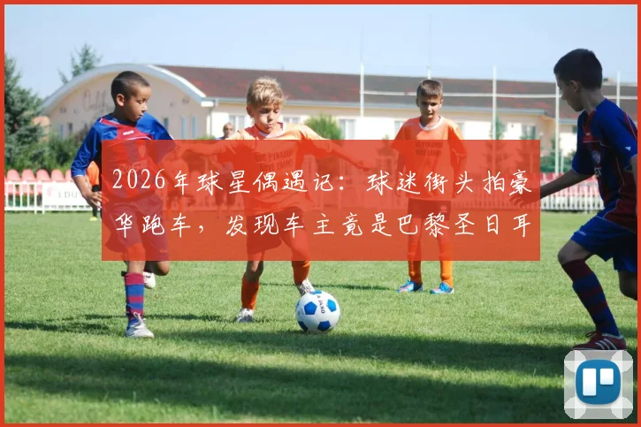 2026年球星偶遇记：球迷街头拍豪华跑车，发现车主竟是巴黎圣日耳曼新星巴尔科拉！