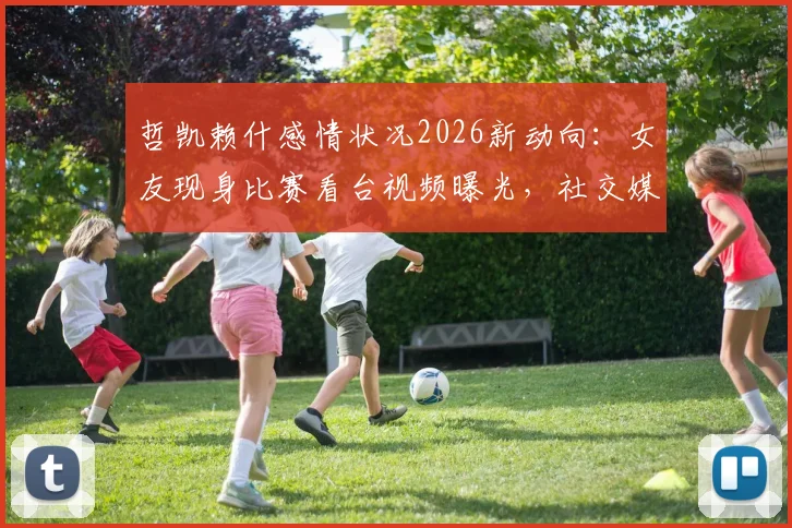 哲凯赖什感情状况2026新动向：女友现身比赛看台视频曝光，社交媒体互相关注引发复合猜测
