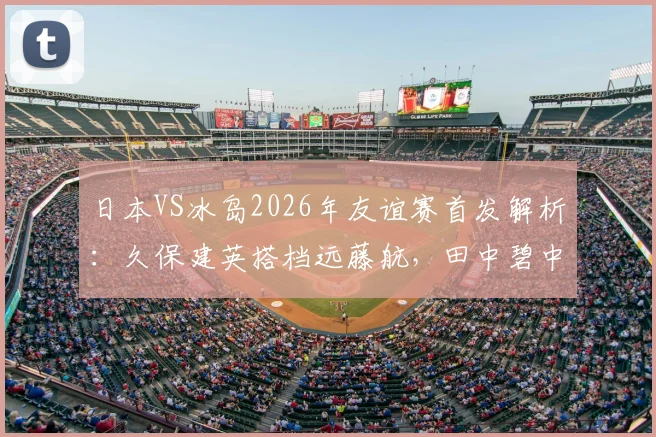 日本VS冰岛2026年友谊赛首发解析：久保建英搭档远藤航，田中碧中场核心作用凸显
