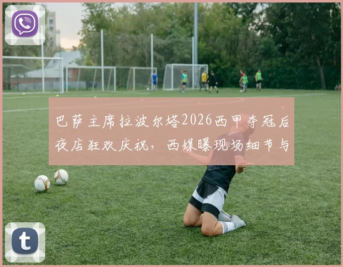 巴萨主席拉波尔塔2026西甲夺冠后夜店狂欢庆祝，西媒曝现场细节与俱乐部现状