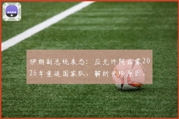伊朗副总统表态：应允许阿兹蒙2026年重返国家队，解析开除原因、最新动态及对国家团结影响