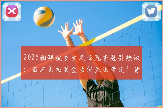 2026朝鲜故乡女足亚冠夺冠引热议：百万美元奖金为何无法带走？背后原因深度解读