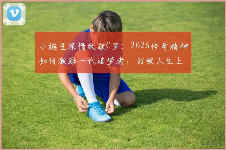 小豌豆深情致敬C罗：2026传奇精神如何激励一代追梦者，打破人生上限壁垒