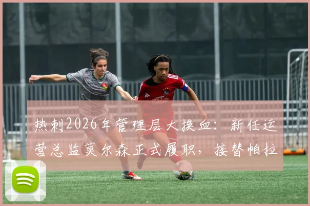 热刺2026年管理层大换血：新任运营总监莫尔森正式履职，接替帕拉蒂奇留下的关键职位