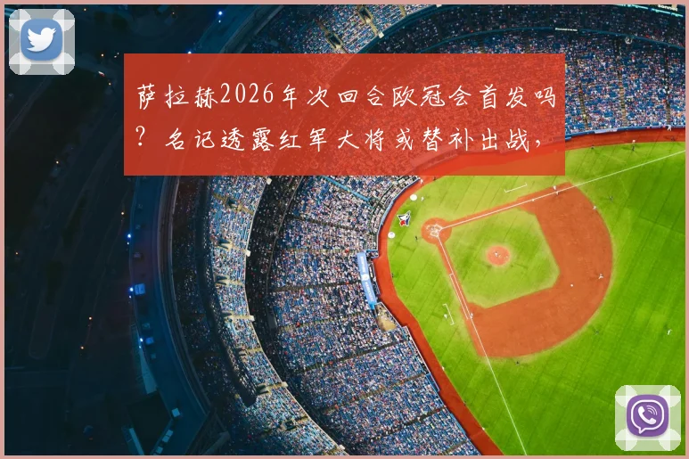 萨拉赫2026年次回合欧冠会首发吗？名记透露红军大将或替补出战，这会是他的红军生涯欧冠绝唱吗？