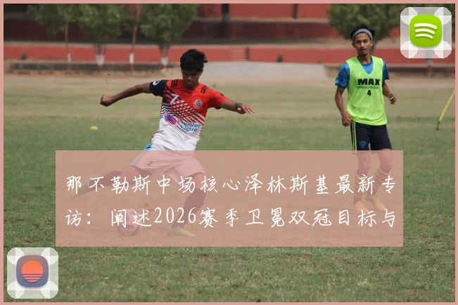 那不勒斯中场核心泽林斯基最新专访:阐述2026赛季卫冕双冠目标与欧冠突破计划,展望球队未来