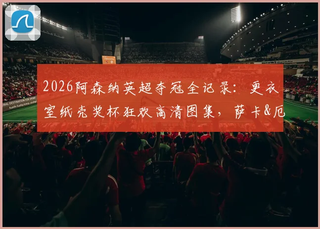 2026阿森纳英超夺冠全记录：更衣室纸壳奖杯狂欢高清图集，萨卡&厄德高激情怒吼瞬间全捕捉