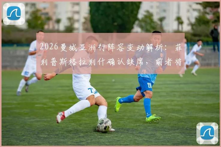 2026曼城亚洲行阵容变动解析：菲利普斯格拉利什确认缺席，前者将重返谢菲联租借效力