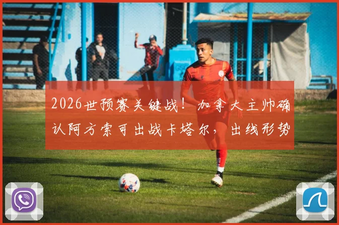 2026世预赛关键战！加拿大主帅确认阿方索可出战卡塔尔，出线形势深度解析