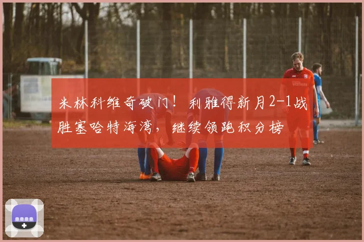 米林科维奇破门！利雅得新月2-1战胜塞哈特海湾，继续领跑积分榜