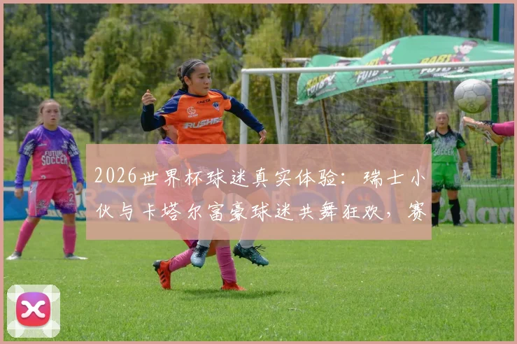 2026世界杯球迷真实体验:瑞士小伙与卡塔尔富豪球迷共舞狂欢,赛场之外的暖心互动瞬间全记录