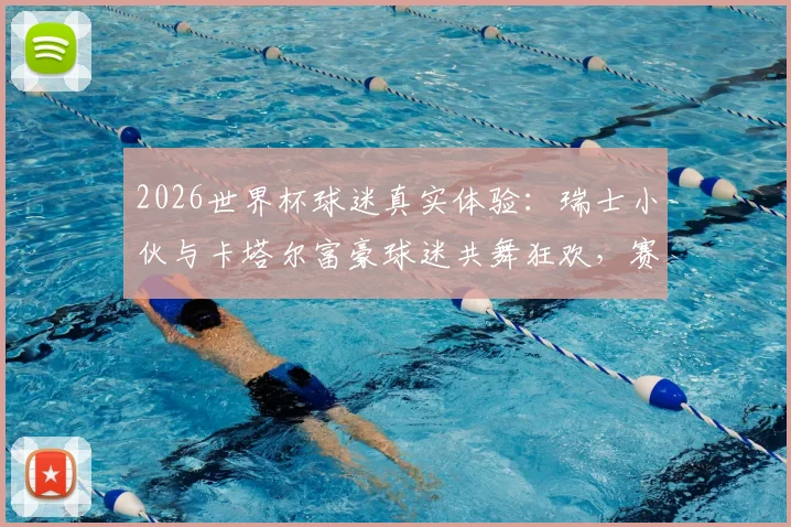 2026世界杯球迷真实体验：瑞士小伙与卡塔尔富豪球迷共舞狂欢，赛场之外的暖心互动瞬间全记录