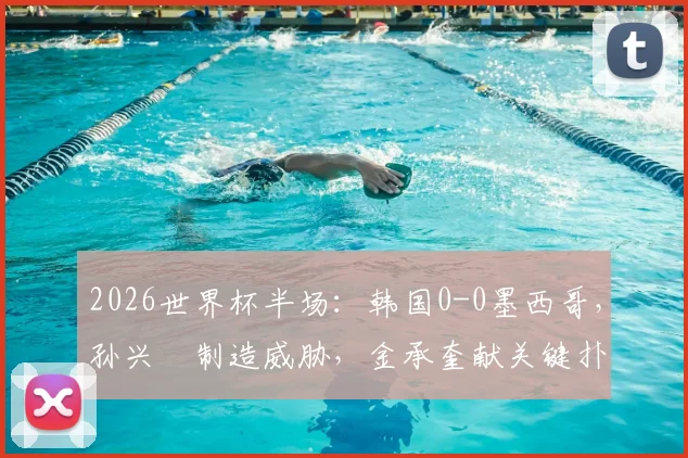 2026世界杯半场：韩国0-0墨西哥，孙兴慜制造威胁，金承奎献关键扑救，半场数据全面分析