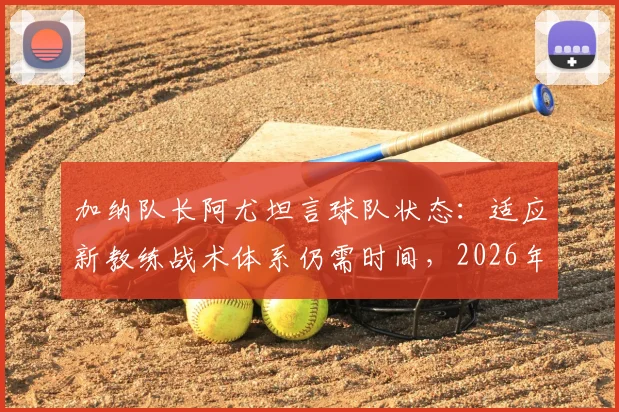 加纳队长阿尤坦言球队状态：适应新教练战术体系仍需时间，2026年目标面临挑战