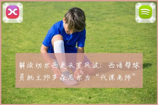 解读切尔西更衣室风波:西语帮球员批主帅罗森尼尔为“代课老师”,2026赛季矛盾如何影响英超战绩?