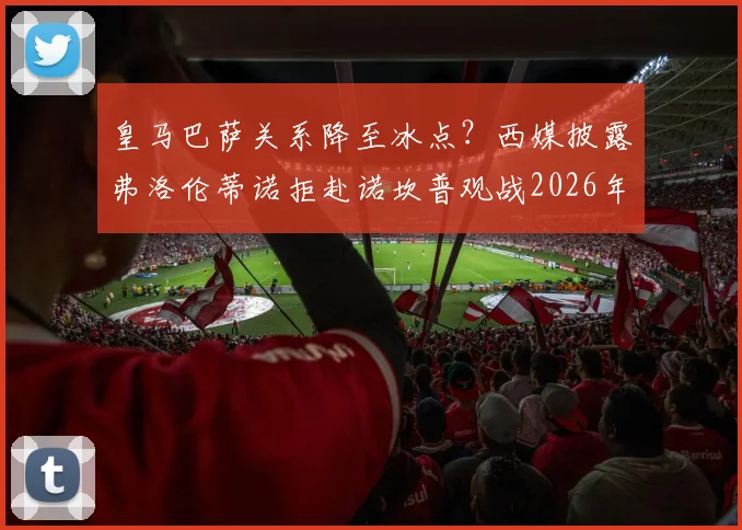 皇马巴萨关系降至冰点？西媒披露弗洛伦蒂诺拒赴诺坎普观战2026年国家德比真实内幕