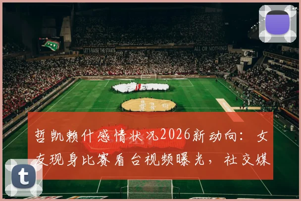 哲凯赖什感情状况2026新动向:女友现身比赛看台视频曝光,社交媒体互相关注引发复合猜测