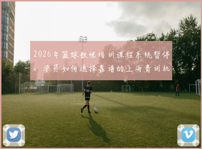 2026年篮球教练培训课程系统暂停，学员如何选择靠谱的上海青训机构与私教？