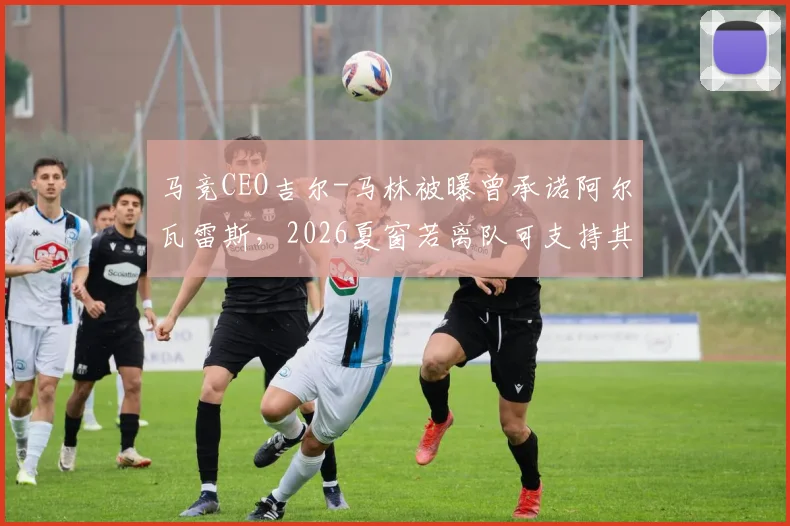 马竞CEO吉尔-马林被曝曾承诺阿尔瓦雷斯,2026夏窗若离队可支持其加盟巴萨,如今操作引争议