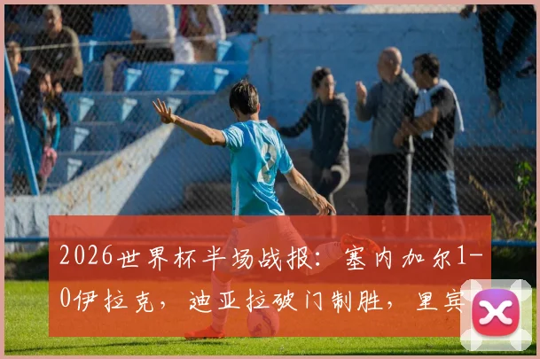 2026世界杯半场战报:塞内加尔1-0伊拉克,迪亚拉破门制胜,里宾染红全程回放及出线形势分析