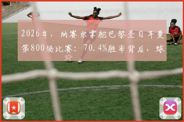 2026年，纳赛尔掌舵巴黎圣日耳曼第800场比赛：70.4%胜率背后，球队如何实现统治与转型？