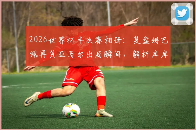 2026世界杯半决赛相册:复盘姆巴佩再负亚马尔出局瞬间,解析库库雷利亚与奥利塞赛后暖心互动
