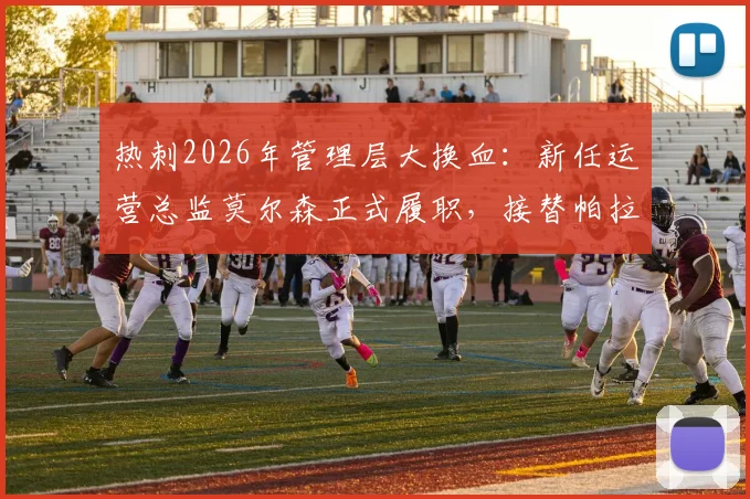 热刺2026年管理层大换血：新任运营总监莫尔森正式履职，接替帕拉蒂奇留下的关键职位