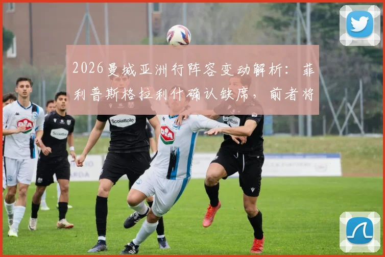 2026曼城亚洲行阵容变动解析：菲利普斯格拉利什确认缺席，前者将重返谢菲联租借效力