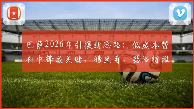 巴萨2026年引援新思路：低成本替补中锋成关键，穆里奇、瑟洛特谁更适配？