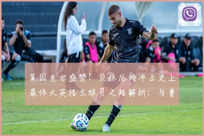 莱因克尔盛赞！贝林厄姆冲击史上最伟大英格兰球员之路解析：与鲁尼、贝克汉姆等前辈对比，展望2026世界杯前景
