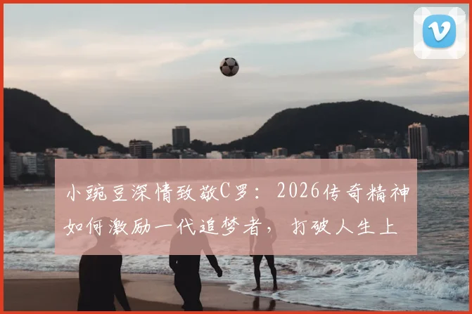 小豌豆深情致敬C罗:2026传奇精神如何激励一代追梦者,打破人生上限壁垒