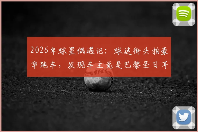 2026年球星偶遇记：球迷街头拍豪华跑车，发现车主竟是巴黎圣日耳曼新星巴尔科拉！
