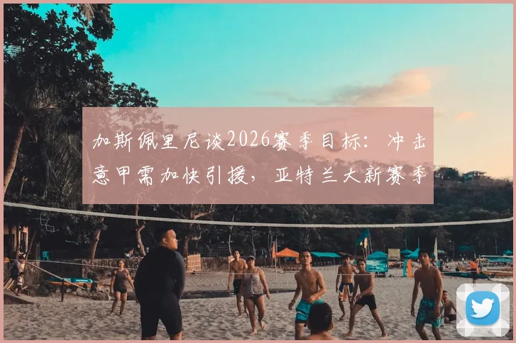 加斯佩里尼谈2026赛季目标：冲击意甲需加快引援，亚特兰大新赛季阵容分析