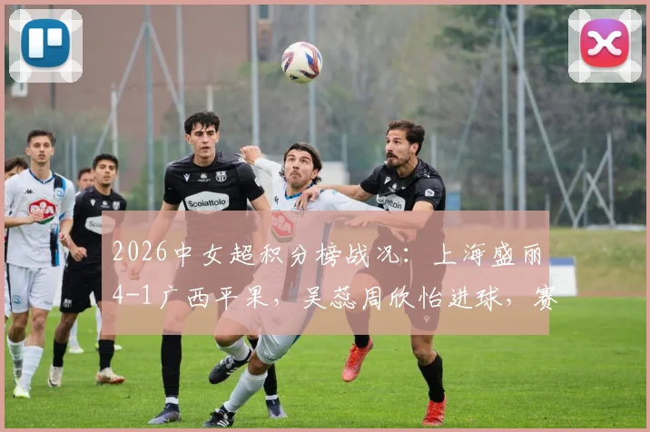 2026中女超积分榜战况：上海盛丽4-1广西平果，吴蕊周欣怡进球，赛果深度解读