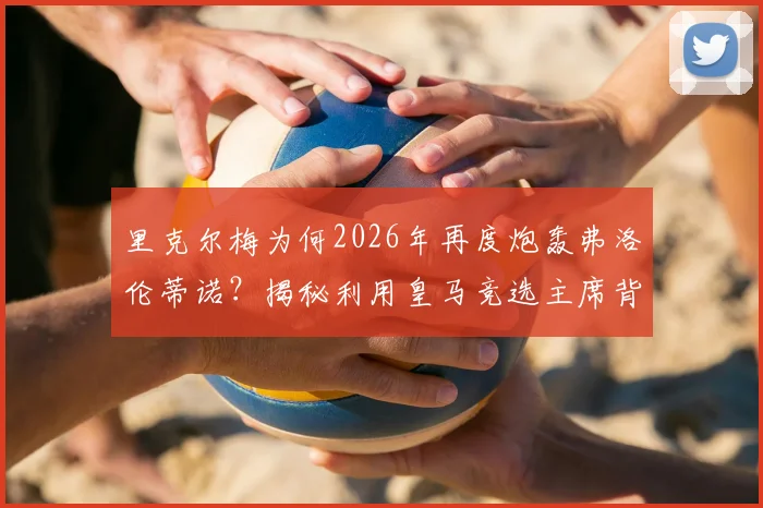 里克尔梅为何2026年再度炮轰弗洛伦蒂诺？揭秘利用皇马竞选主席背后的体面之争