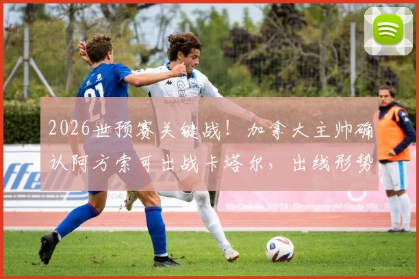 2026世预赛关键战！加拿大主帅确认阿方索可出战卡塔尔，出线形势深度解析