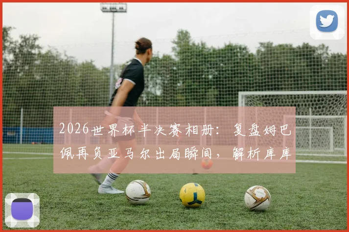 2026世界杯半决赛相册：复盘姆巴佩再负亚马尔出局瞬间，解析库库雷利亚与奥利塞赛后暖心互动