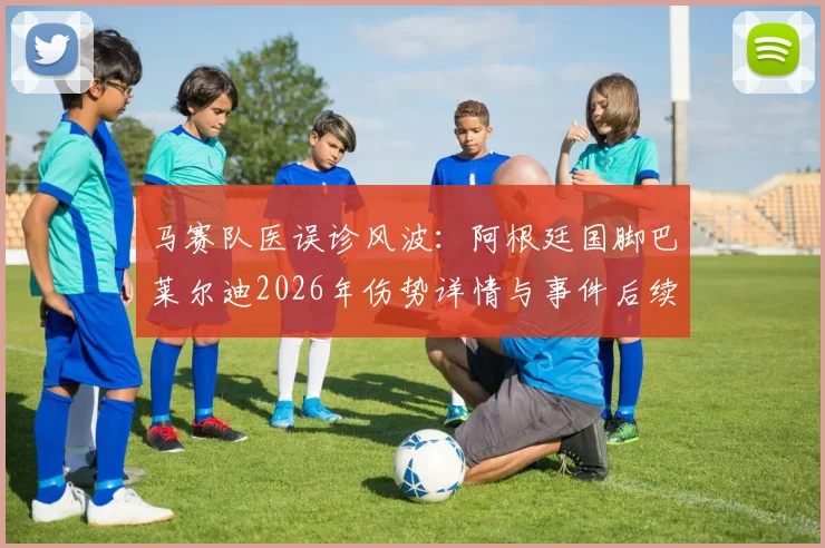 马赛队医误诊风波：阿根廷国脚巴莱尔迪2026年伤势详情与事件后续影响解读