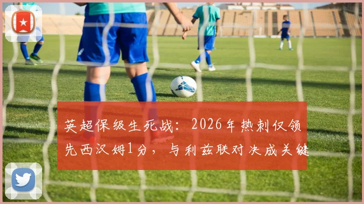 英超保级生死战：2026年热刺仅领先西汉姆1分，与利兹联对决成关键转折点